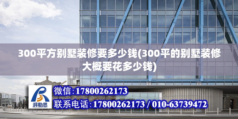 300平方別墅裝修要多少錢(qián)(300平的別墅裝修大概要花多少錢(qián))