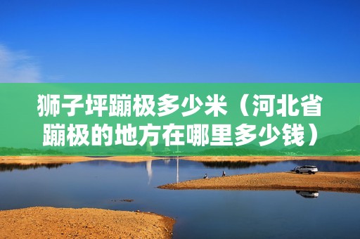 獅子坪蹦極多少米（河北省蹦極的地方在哪里多少錢）