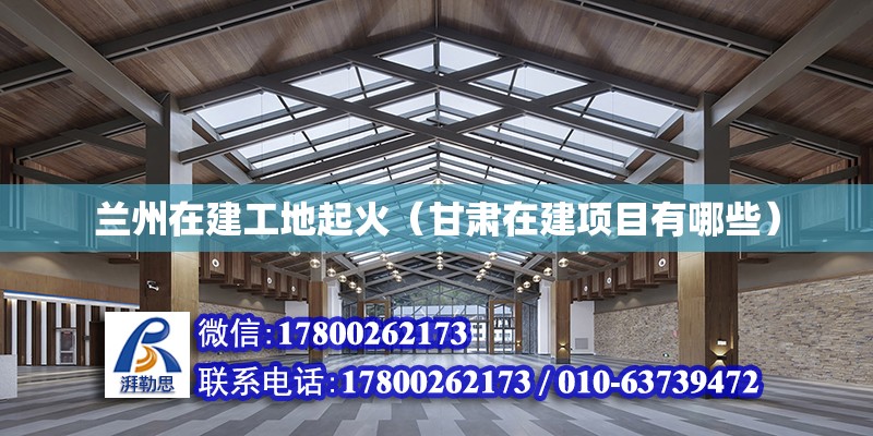 蘭州在建工地起火（甘肅在建項(xiàng)目有哪些）