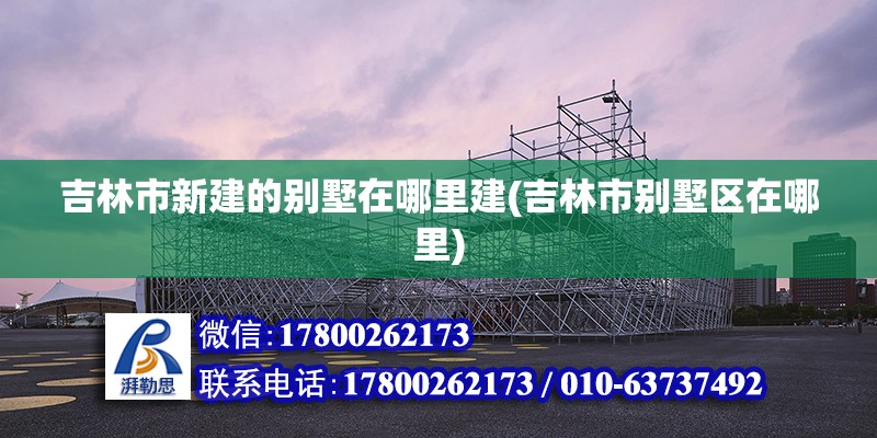 吉林市新建的別墅在哪里建(吉林市別墅區(qū)在哪里) 結(jié)構(gòu)電力行業(yè)設(shè)計(jì)