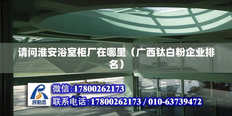 請問淮安浴室柜廠在哪里（廣西鈦白粉企業(yè)排名）