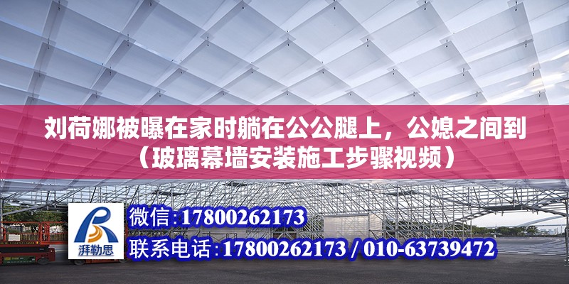 劉荷娜被曝在家時躺在公公腿上，公媳之間到（玻璃幕墻安裝施工步驟視頻）