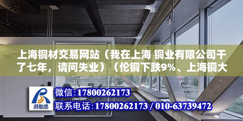 上海銅材交易網(wǎng)站（我在上海 銅業(yè)有限公司干了七年，請(qǐng)問失業(yè)）（倫銅下跌9%、上海銅大幅下跌7%） 結(jié)構(gòu)橋梁鋼結(jié)構(gòu)施工