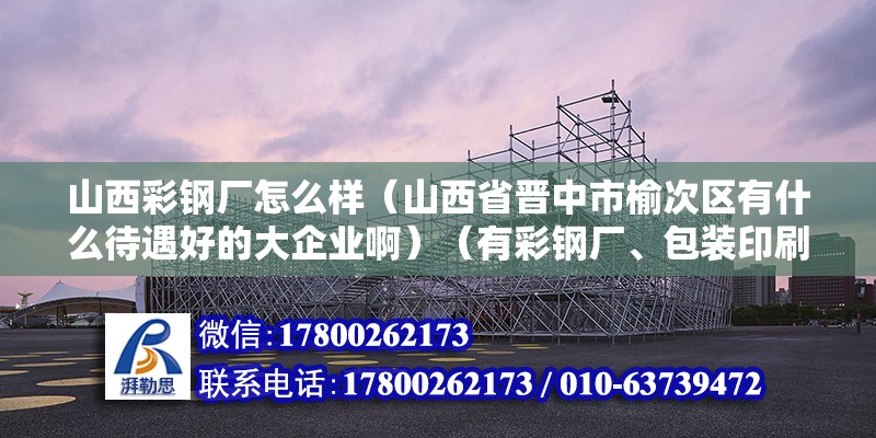 山西彩鋼廠怎么樣（山西省晉中市榆次區(qū)有什么待遇好的大企業(yè)?。ㄓ胁输搹S、包裝印刷廠、面粉廠、面粉廠、國(guó)聯(lián)管業(yè)、三明重工） 裝飾工裝設(shè)計(jì)