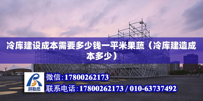 冷庫(kù)建設(shè)成本需要多少錢一平米果蔬（冷庫(kù)建造成本多少）