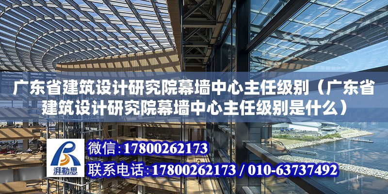 廣東省建筑設(shè)計研究院幕墻中心主任級別（廣東省建筑設(shè)計研究院幕墻中心主任級別是什么）