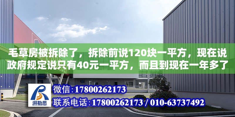 毛草房被拆除了，拆除前說(shuō)120塊一平方，現(xiàn)在說(shuō)政府規(guī)定說(shuō)只有40元一平方，而且到現(xiàn)在一年多了還沒(méi)得到補(bǔ)助，請(qǐng)問(wèn)一下要怎么辦（迪慶藏族自治州加固設(shè)計(jì)公司電話(huà)）