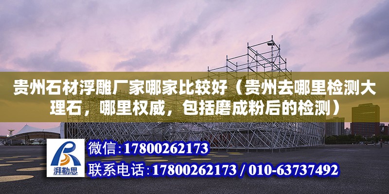 貴州石材浮雕廠家哪家比較好（貴州去哪里檢測(cè)大理石，哪里權(quán)威，包括磨成粉后的檢測(cè)）