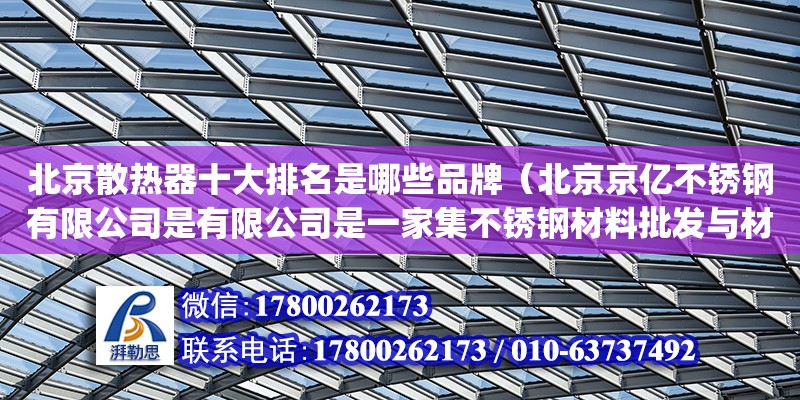 北京散熱器十大排名是哪些品牌（北京京億不銹鋼有限公司是有限公司是一家集不銹鋼材料批發(fā)與材料加工、倉(cāng)儲(chǔ)、配送為一體的大型不銹鋼工貿(mào)型企業(yè)。擁有占地面積 40000 多平方米，建筑面積 15000 平方米，職工 280 余人，年產(chǎn)不繡鋼達(dá) 10000 噸。公司已通過(guò)許可證證(編號(hào)IS09001：2008的質(zhì)量體系認(rèn)證(編號(hào)：00512Q20897R1S)、PED）