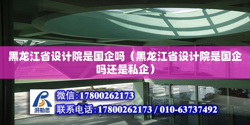 黑龍江省設(shè)計院是國企嗎（黑龍江省設(shè)計院是國企嗎還是私企）