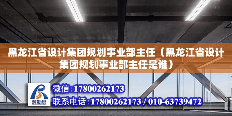 黑龍江省設(shè)計(jì)集團(tuán)規(guī)劃事業(yè)部主任（黑龍江省設(shè)計(jì)集團(tuán)規(guī)劃事業(yè)部主任是誰）