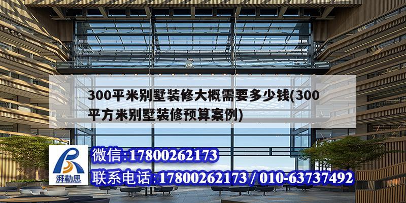 300平米別墅裝修大概需要多少錢(300平方米別墅裝修預(yù)算案例)