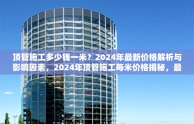 頂管施工多少錢一米？2024年最新價格解析與影響因素，2024年頂管施工每米價格揭秘，最新行情及影響因素全解析