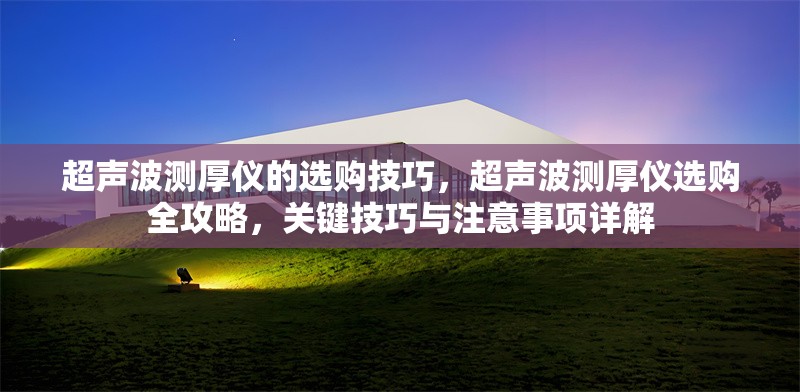 超聲波測厚儀的選購技巧，超聲波測厚儀選購全攻略，關(guān)鍵技巧與注意事項詳解