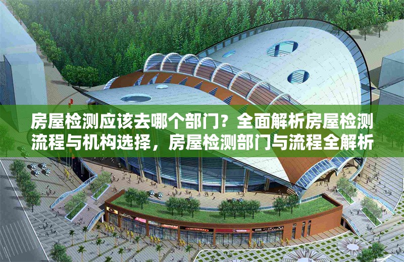 房屋檢測應(yīng)該去哪個部門？全面解析房屋檢測流程與機(jī)構(gòu)選擇，房屋檢測部門與流程全解析，機(jī)構(gòu)