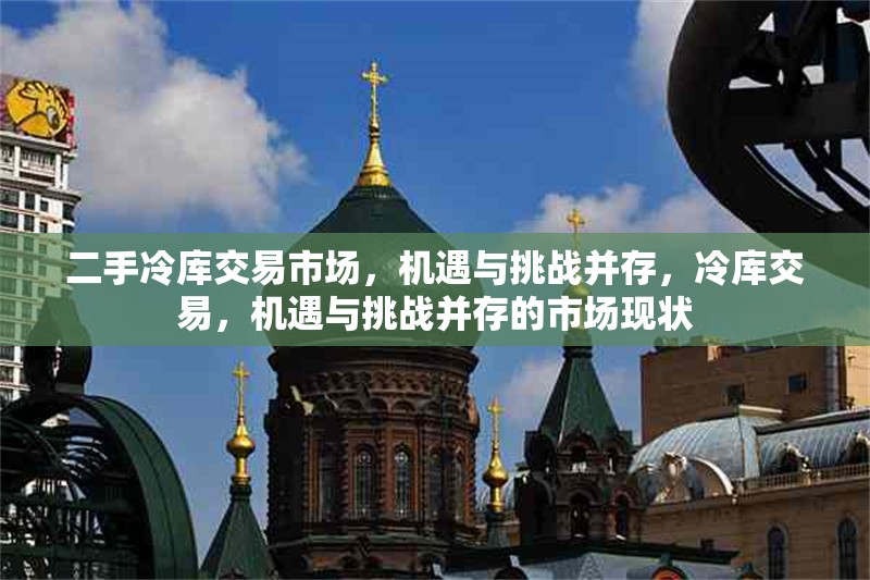 二手冷庫交易市場，機(jī)遇與挑戰(zhàn)并存，冷庫交易，機(jī)遇與挑戰(zhàn)并存的市場現(xiàn)狀 行業(yè)新聞