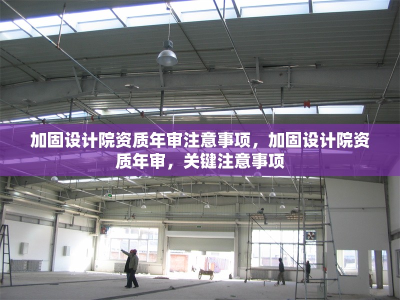 加固設(shè)計院資質(zhì)年審注意事項，加固設(shè)計院資質(zhì)年審，關(guān)鍵注意事項
