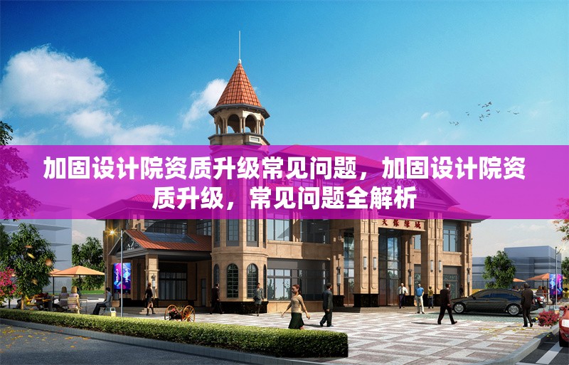 加固設(shè)計(jì)院資質(zhì)升級(jí)常見(jiàn)問(wèn)題，加固設(shè)計(jì)院資質(zhì)升級(jí)，常見(jiàn)問(wèn)題全解析