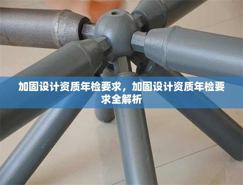 加固設(shè)計(jì)資質(zhì)年檢要求，加固設(shè)計(jì)資質(zhì)年檢要求全解析