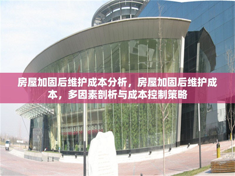 房屋加固后維護(hù)成本分析，房屋加固后維護(hù)成本，多因素剖析與成本控制策略
