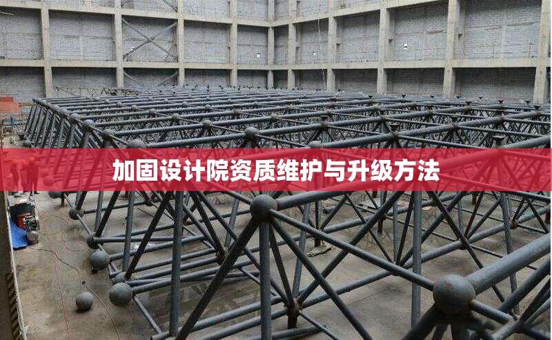 加固設(shè)計院資質(zhì)維護(hù)與升級方法 行業(yè)新聞 第1張