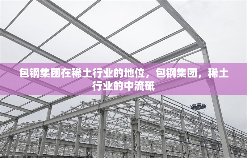 包鋼集團在稀土行業(yè)的地位，包鋼集團，稀土行業(yè)的中流砥 行業(yè)新聞 第1張