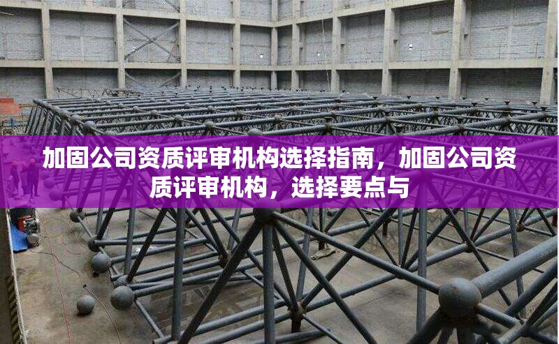 加固公司資質評審機構選擇指南，加固公司資質評審機構，選擇要點與