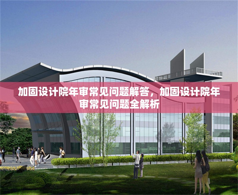 加固設(shè)計院年審常見問題解答，加固設(shè)計院年審常見問題全解析