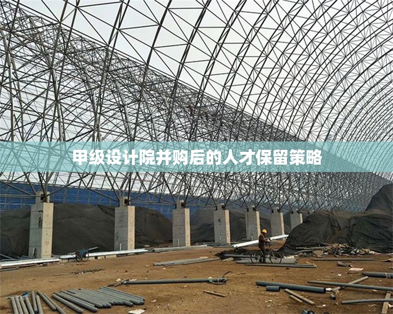 甲級設(shè)計院并購后的人才保留策略 行業(yè)新聞