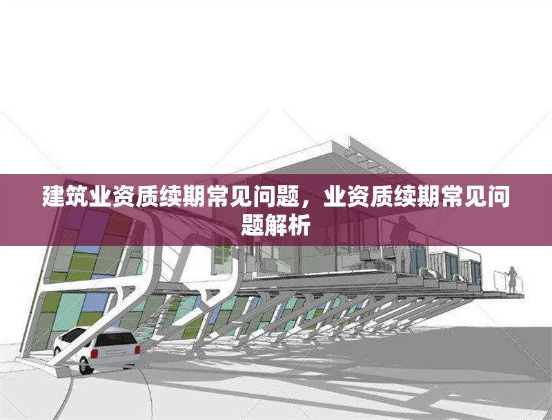 建筑業(yè)資質(zhì)續(xù)期常見問題，業(yè)資質(zhì)續(xù)期常見問題解析