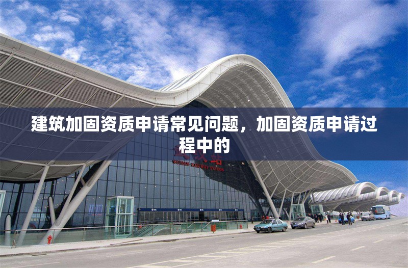 建筑加固資質申請常見問題，加固資質申請過程中的