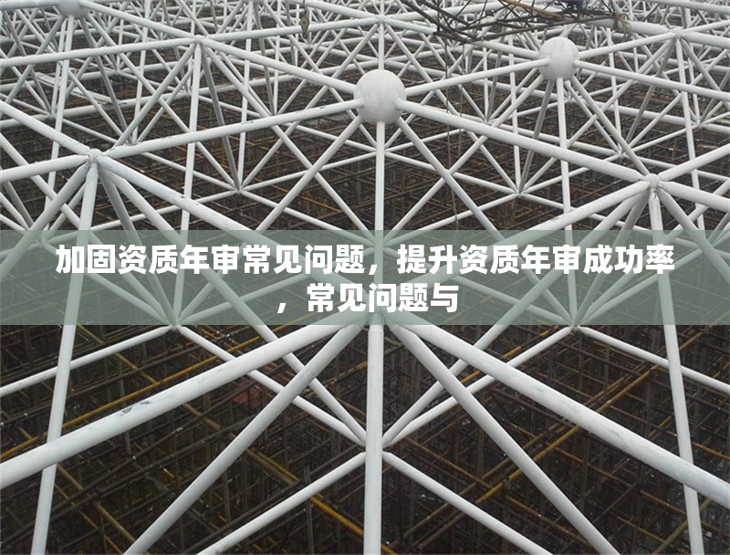 加固資質(zhì)年審常見問題，提升資質(zhì)年審成功率，常見問題與