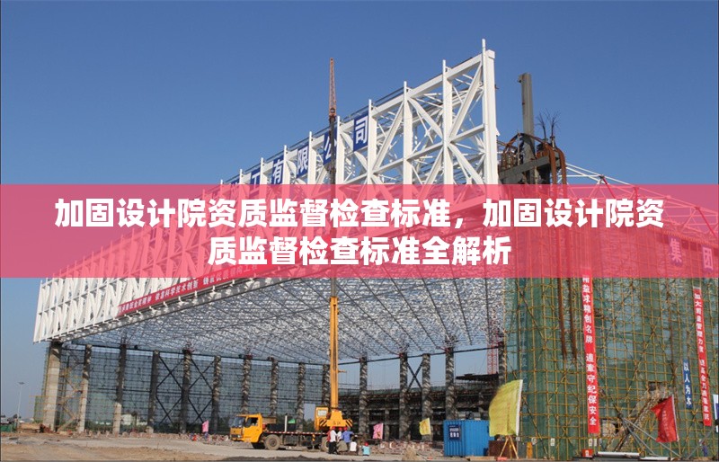 加固設(shè)計院資質(zhì)監(jiān)督檢查標(biāo)準(zhǔn)，加固設(shè)計院資質(zhì)監(jiān)督檢查標(biāo)準(zhǔn)全解析 行業(yè)新聞 第6張