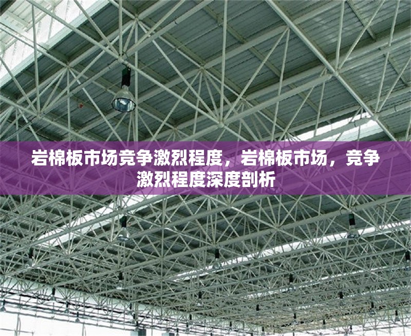 巖棉板市場競爭激烈程度，巖棉板市場，競爭激烈程度深度剖析