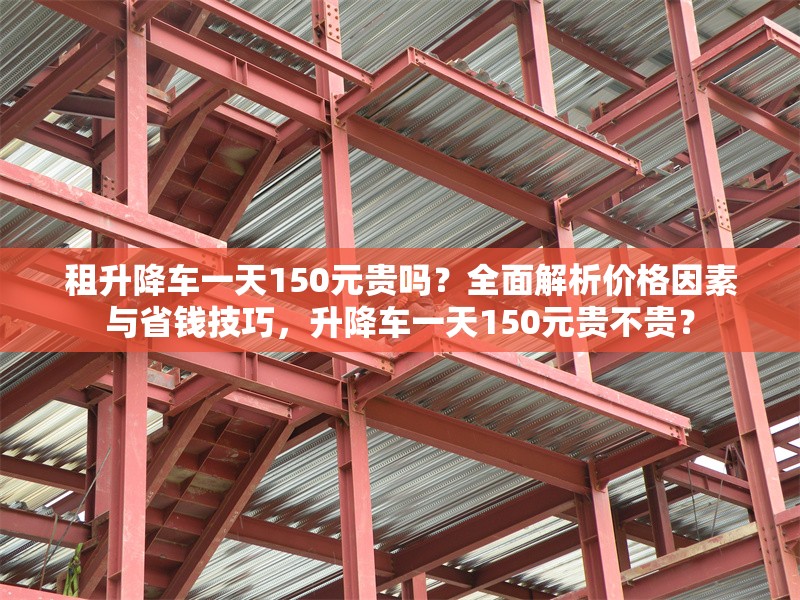 租升降車一天150元貴嗎？全面解析價格因素與省錢技巧，升降車一天150元貴不貴？ 行業(yè)新聞