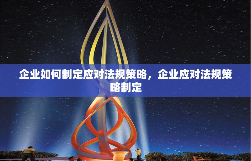 企業(yè)如何制定應(yīng)對(duì)法規(guī)策略，企業(yè)應(yīng)對(duì)法規(guī)策略制定 行業(yè)新聞 第6張