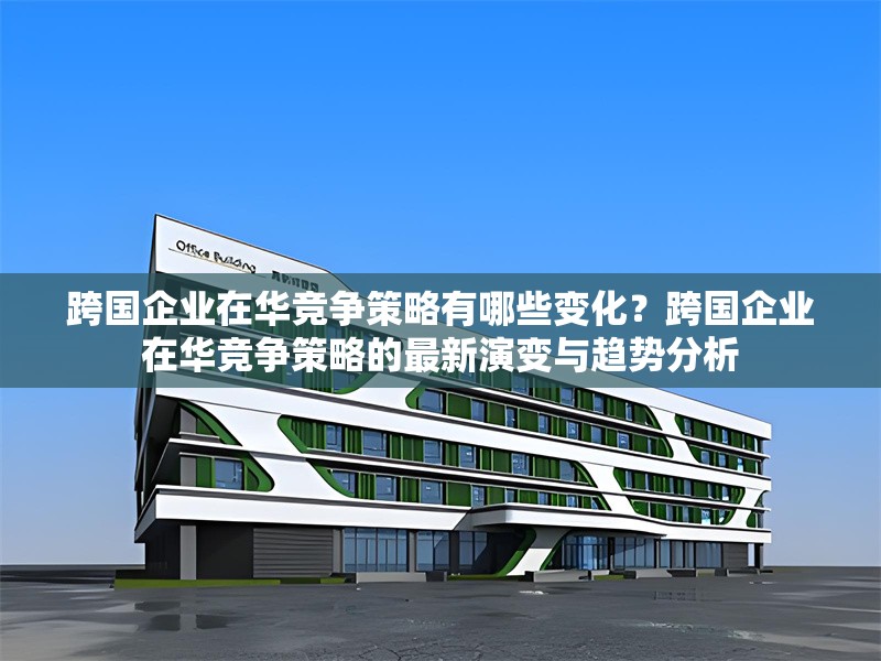 跨國(guó)企業(yè)在華競(jìng)爭(zhēng)策略有哪些變化？跨國(guó)企業(yè)在華競(jìng)爭(zhēng)策略的最新演變與趨勢(shì)分析