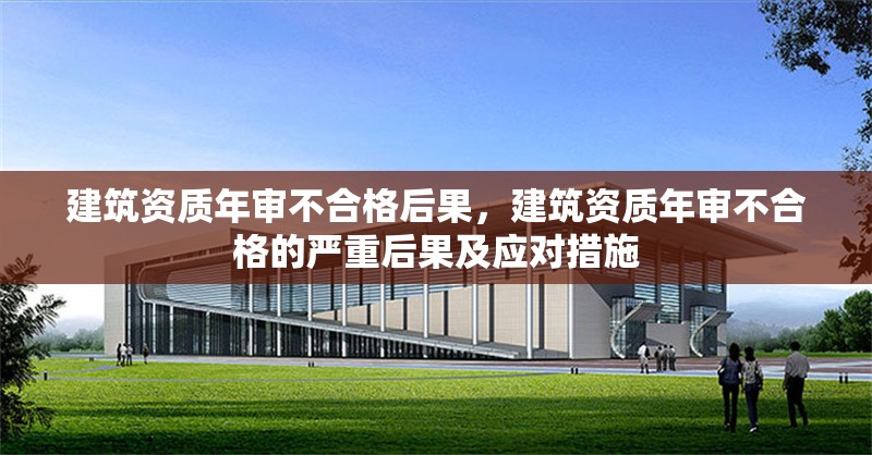 建筑資質(zhì)年審不合格后果，建筑資質(zhì)年審不合格的嚴(yán)重后果及應(yīng)對措施