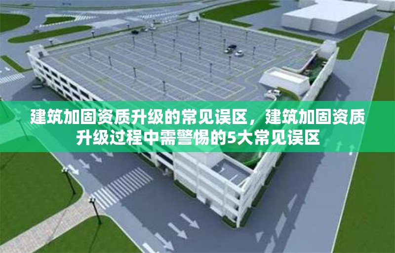 建筑加固資質(zhì)升級(jí)的常見誤區(qū)，建筑加固資質(zhì)升級(jí)過(guò)程中需警惕的5大常見誤區(qū)