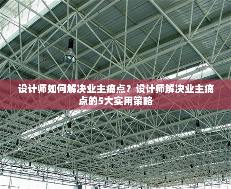 設計師如何解決業(yè)主痛點？設計師解決業(yè)主痛點的5大實用策略 行業(yè)新聞 第1張