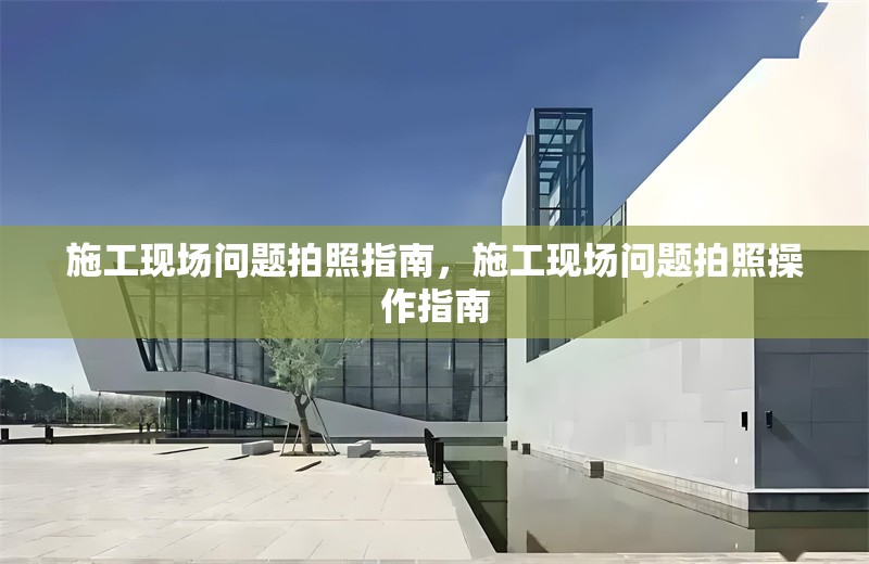 施工現(xiàn)場(chǎng)問題拍照指南，施工現(xiàn)場(chǎng)問題拍照操作指南
