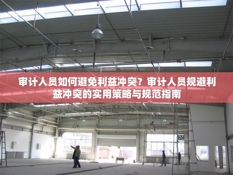 審計(jì)人員如何避免利益沖突？審計(jì)人員規(guī)避利益沖突的實(shí)用策略與規(guī)范指南