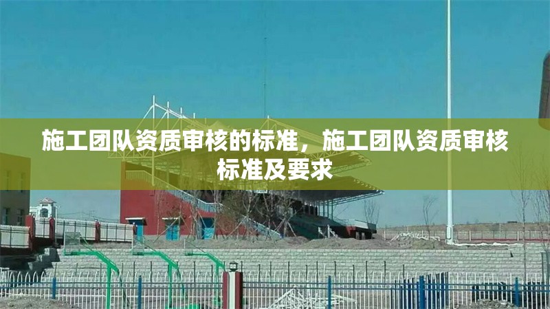 施工團(tuán)隊(duì)資質(zhì)審核的標(biāo)準(zhǔn)，施工團(tuán)隊(duì)資質(zhì)審核標(biāo)準(zhǔn)及要求