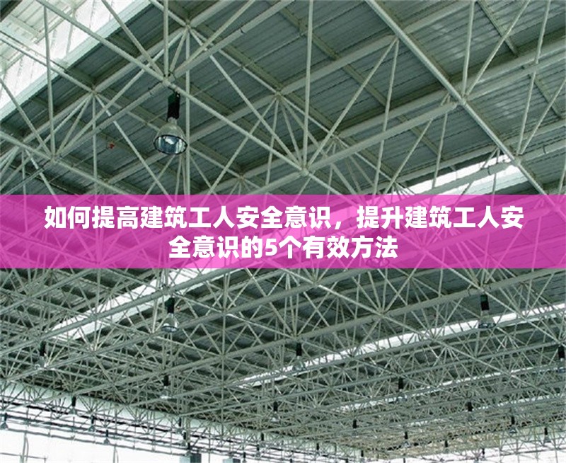 如何提高建筑工人安全意識(shí)，提升建筑工人安全意識(shí)的5個(gè)有效方法