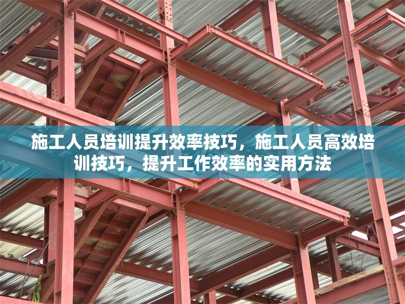 施工人員培訓(xùn)提升效率技巧，施工人員高效培訓(xùn)技巧，提升工作效率的實(shí)用方法