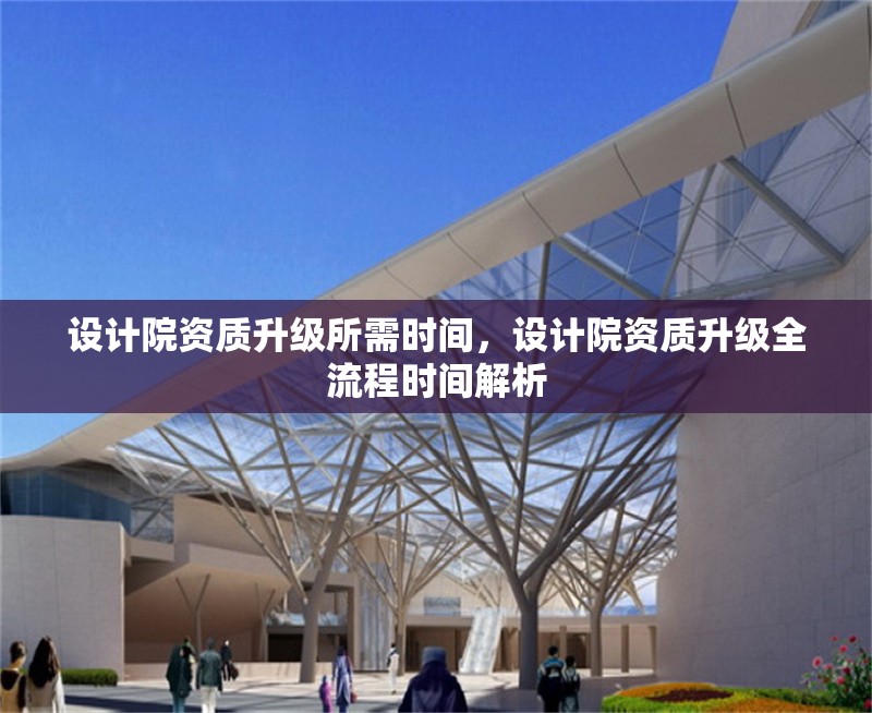 設(shè)計院資質(zhì)升級所需時間，設(shè)計院資質(zhì)升級全流程時間解析