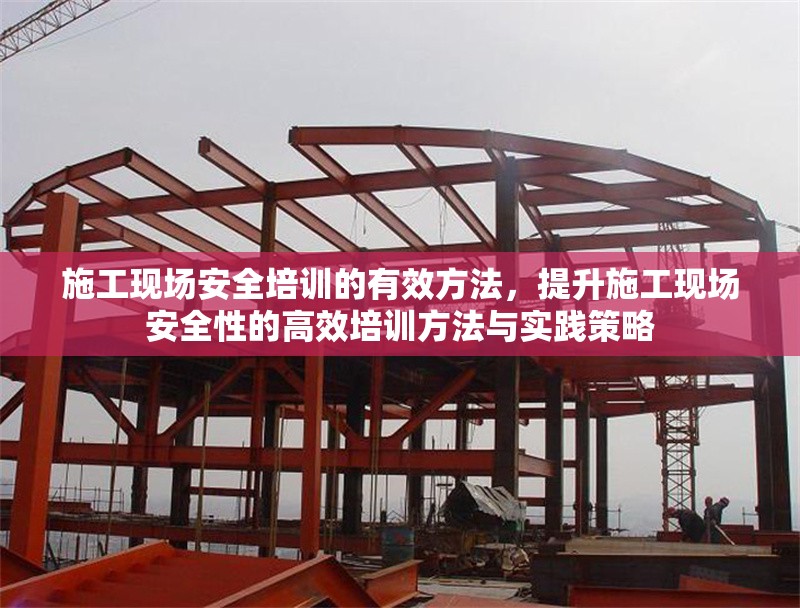 施工現(xiàn)場(chǎng)安全培訓(xùn)的有效方法，提升施工現(xiàn)場(chǎng)安全性的高效培訓(xùn)方法與實(shí)踐策略