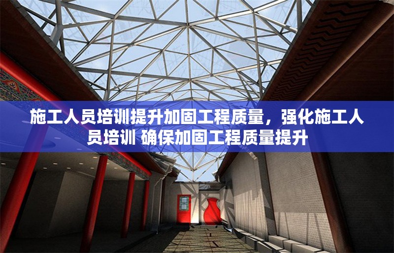 施工人員培訓(xùn)提升加固工程質(zhì)量，強(qiáng)化施工人員培訓(xùn) 確保加固工程質(zhì)量提升