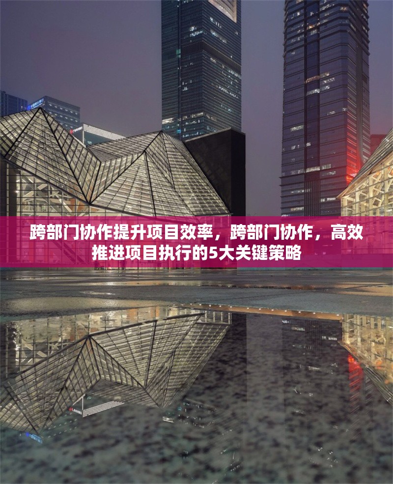 跨部門協(xié)作提升項目效率，跨部門協(xié)作，高效推進項目執(zhí)行的5大關鍵策略