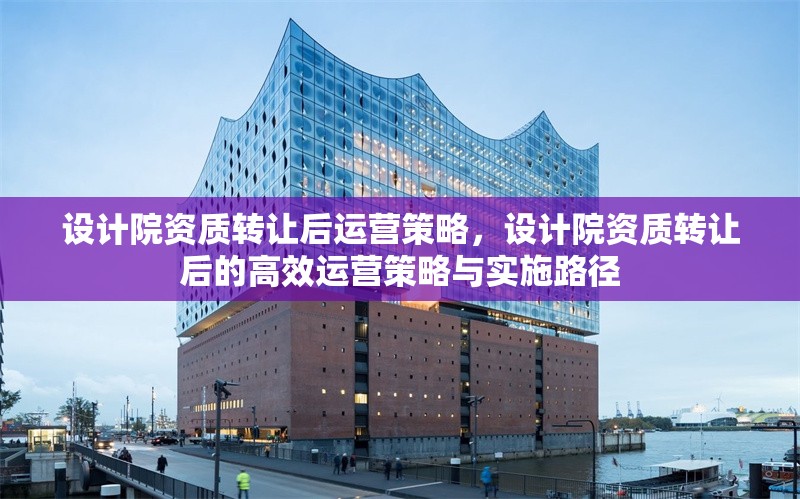 設(shè)計院資質(zhì)轉(zhuǎn)讓后運(yùn)營策略，設(shè)計院資質(zhì)轉(zhuǎn)讓后的高效運(yùn)營策略與實(shí)施路徑